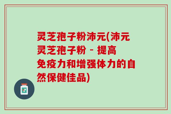 灵芝孢子粉沛元(沛元灵芝孢子粉 - 提高免疫力和增强体力的自然保健佳品) 灵芝孢子粉沛元(沛元灵芝孢子粉 - 提高免疫力和增强体力的自然保健佳品)