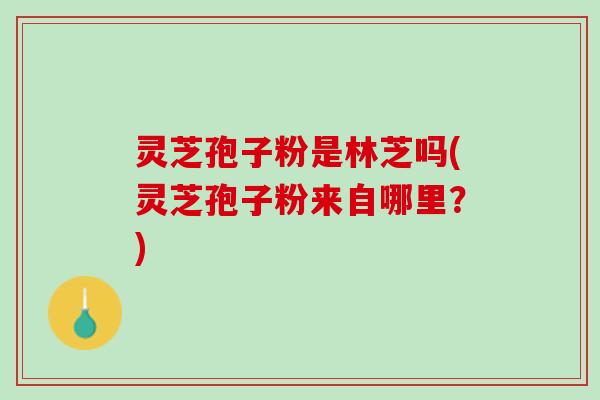 灵芝孢子粉是林芝吗(灵芝孢子粉来自哪里？)