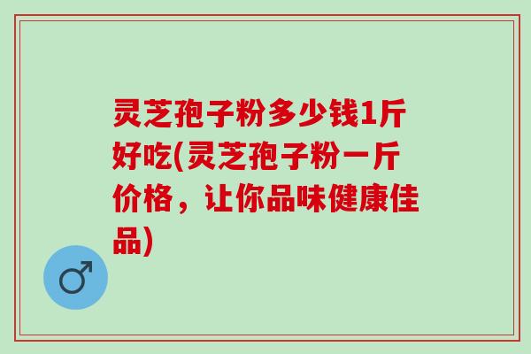 灵芝孢子粉多少钱1斤好吃(灵芝孢子粉一斤价格，让你品味健康佳品)