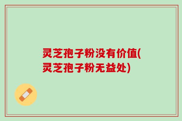 灵芝孢子粉没有价值(灵芝孢子粉无益处)