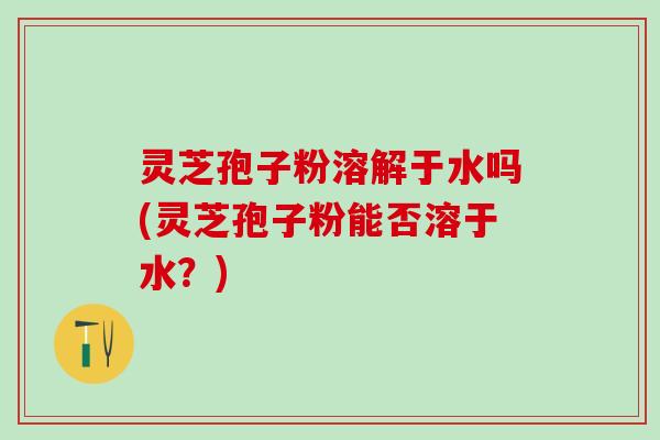 灵芝孢子粉溶解于水吗(灵芝孢子粉能否溶于水？)