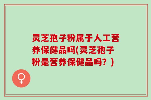 灵芝孢子粉属于人工营养保健品吗(灵芝孢子粉是营养保健品吗？)