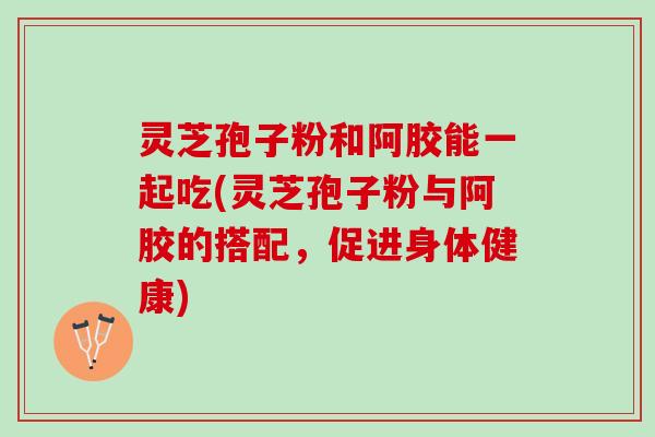 灵芝孢子粉和阿胶能一起吃(灵芝孢子粉与阿胶的搭配，促进身体健康)