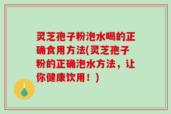 灵芝孢子粉泡水喝的正确食用方法(灵芝孢子粉的正确泡水方法，让你健康饮用！)