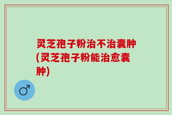 灵芝孢子粉治不治囊肿(灵芝孢子粉能治愈囊肿)