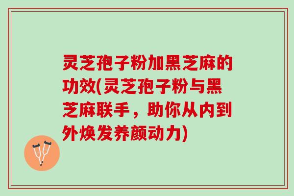 灵芝孢子粉加黑芝麻的功效(灵芝孢子粉与黑芝麻联手，助你从内到外焕发养颜动力)