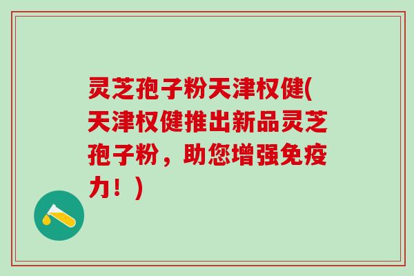 灵芝孢子粉天津权健(天津权健推出新品灵芝孢子粉，助您增强免疫力！)