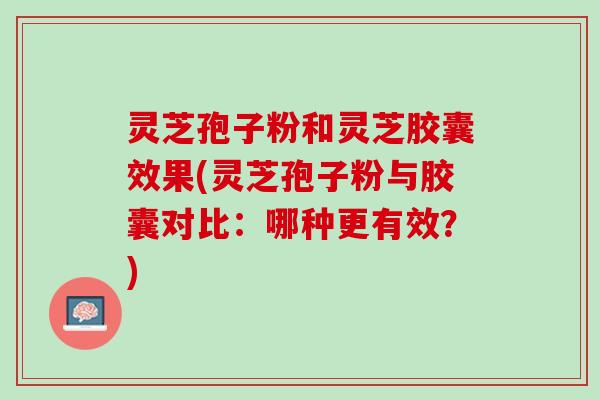 灵芝孢子粉和灵芝胶囊效果(灵芝孢子粉与胶囊对比：哪种更有效？)