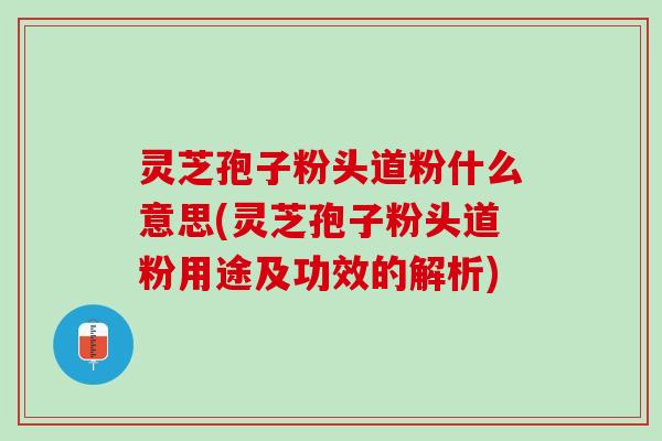 灵芝孢子粉头道粉什么意思(灵芝孢子粉头道粉用途及功效的解析)