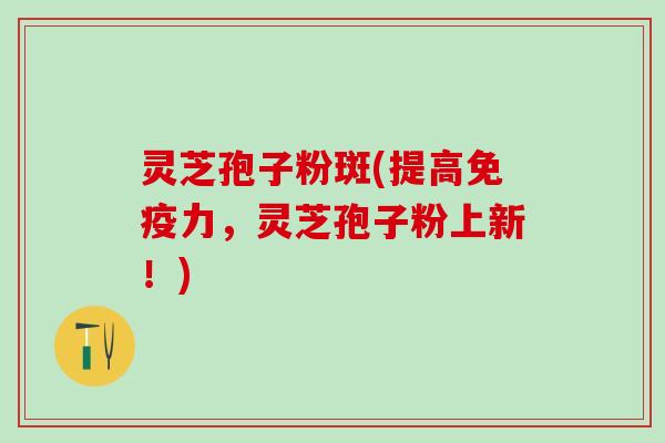 灵芝孢子粉斑(提高免疫力，灵芝孢子粉上新！)