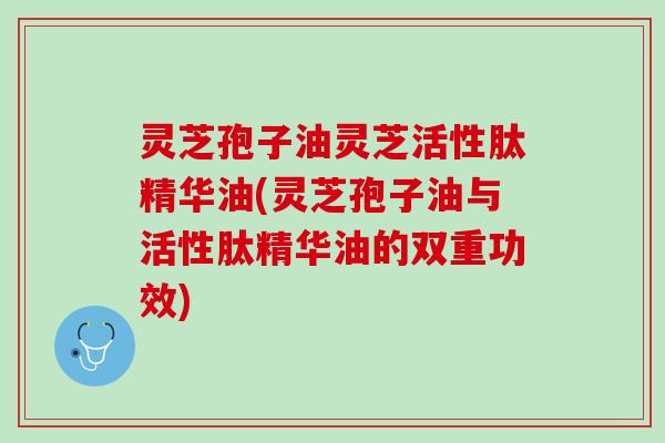 灵芝孢子油灵芝活性肽精华油(灵芝孢子油与活性肽精华油的双重功效)