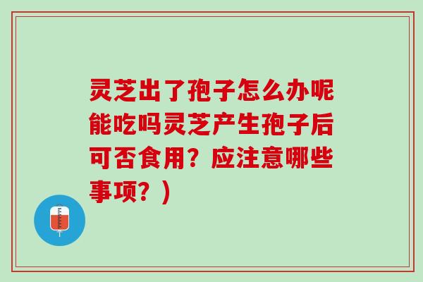 灵芝出了孢子怎么办呢能吃吗灵芝产生孢子后可否食用？应注意哪些事项？)
