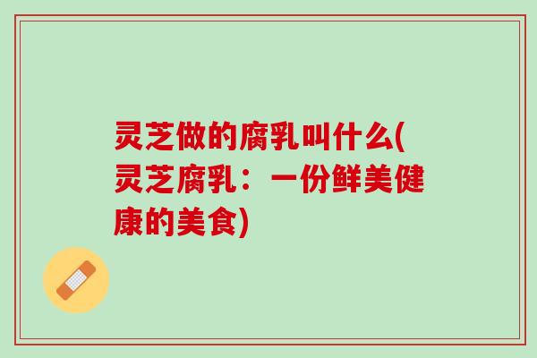 灵芝做的腐乳叫什么(灵芝腐乳：一份鲜美健康的美食)