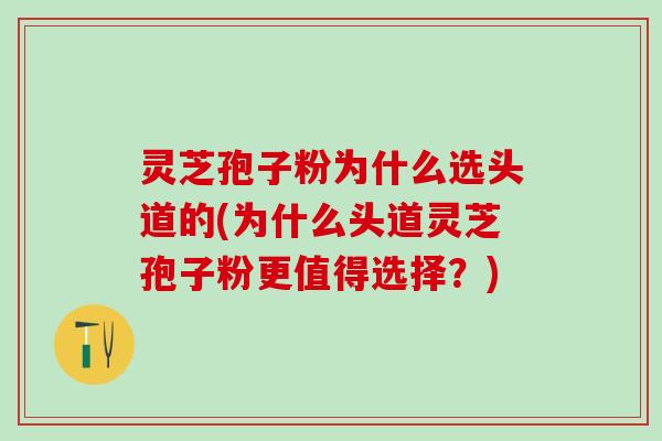 灵芝孢子粉为什么选头道的(为什么头道灵芝孢子粉更值得选择？)