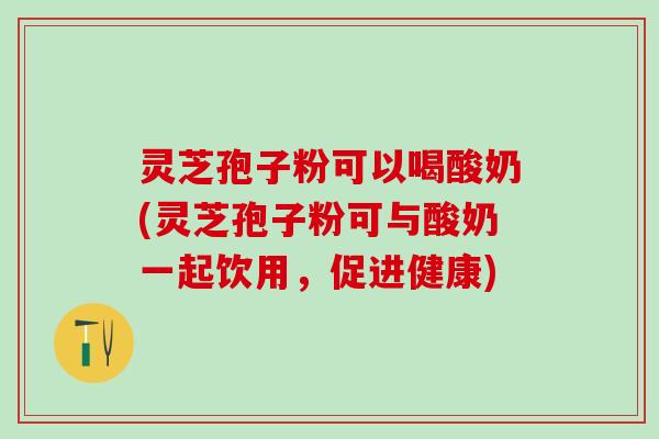 灵芝孢子粉可以喝酸奶(灵芝孢子粉可与酸奶一起饮用，促进健康)