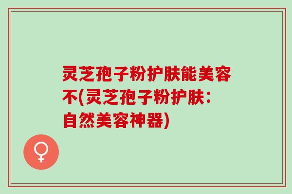 灵芝孢子粉护肤能美容不(灵芝孢子粉护肤：自然美容神器)