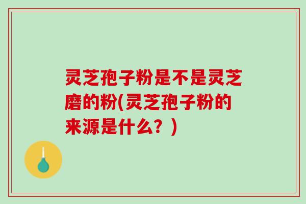 灵芝孢子粉是不是灵芝磨的粉(灵芝孢子粉的来源是什么？)