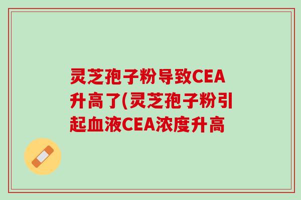 灵芝孢子粉导致CEA升高了(灵芝孢子粉引起血液CEA浓度升高