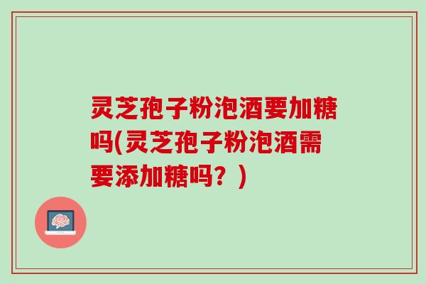 灵芝孢子粉泡酒要加糖吗(灵芝孢子粉泡酒需要添加糖吗？)