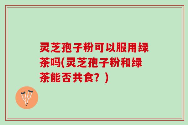 灵芝孢子粉可以服用绿茶吗(灵芝孢子粉和绿茶能否共食？)