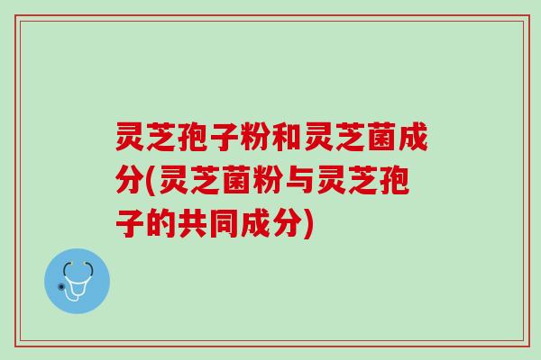 灵芝孢子粉和灵芝菌成分(灵芝菌粉与灵芝孢子的共同成分)