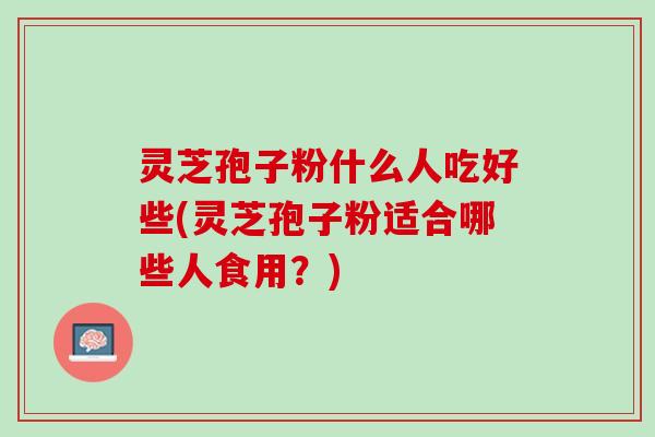 灵芝孢子粉什么人吃好些(灵芝孢子粉适合哪些人食用？)