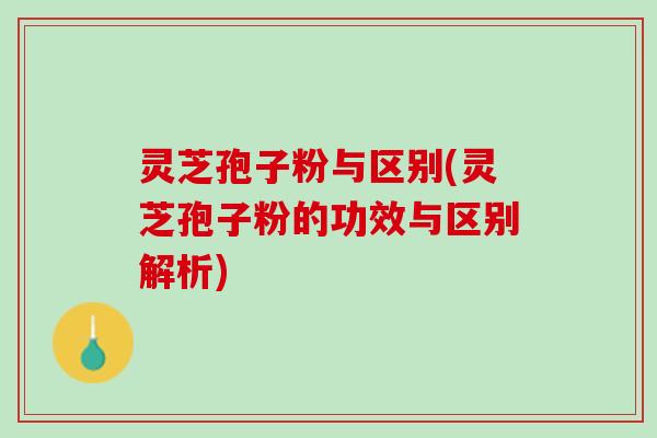 灵芝孢子粉与区别(灵芝孢子粉的功效与区别解析)