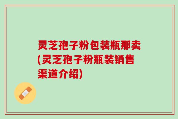 灵芝孢子粉包装瓶那卖(灵芝孢子粉瓶装销售渠道介绍)