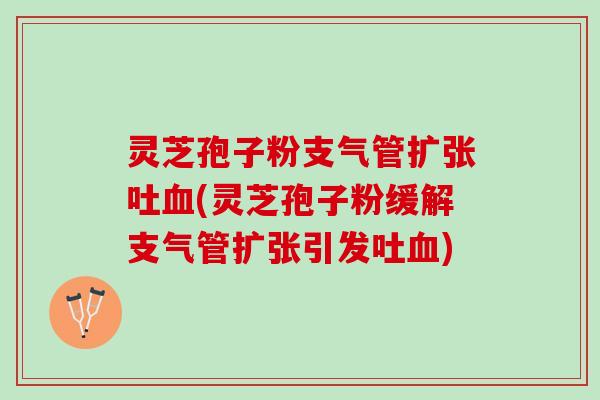 灵芝孢子粉支气管扩张吐血(灵芝孢子粉缓解支气管扩张引发吐血)