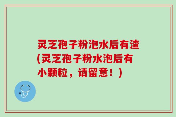 灵芝孢子粉泡水后有渣(灵芝孢子粉水泡后有小颗粒，请留意！)