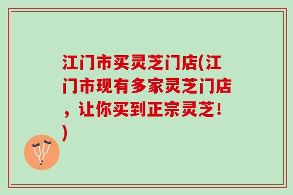 江门市买灵芝门店(江门市现有多家灵芝门店，让你买到正宗灵芝！)