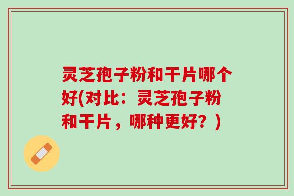 灵芝孢子粉和干片哪个好(对比:灵芝孢子粉和干片,哪种更好?) 灵芝孢子粉和干片哪个好(对比:灵芝孢子粉和干片,哪种更好?)