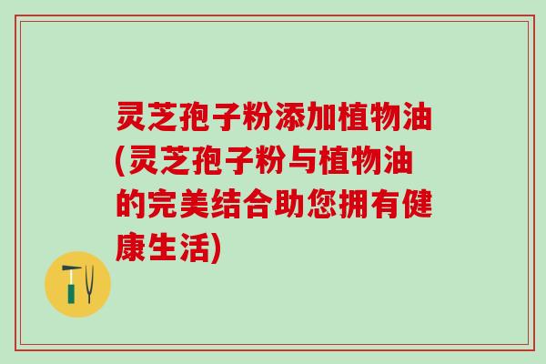 灵芝孢子粉添加植物油(灵芝孢子粉与植物油的完美结合助您拥有健康生活)