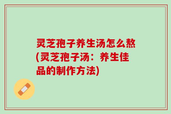 灵芝孢子养生汤怎么熬(灵芝孢子汤：养生佳品的制作方法)