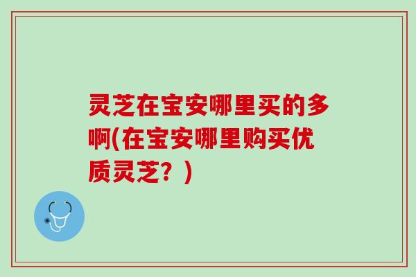 灵芝在宝安哪里买的多啊(在宝安哪里购买优质灵芝？)
