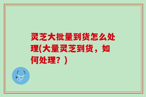 灵芝大批量到货怎么处理(大量灵芝到货，如何处理？)