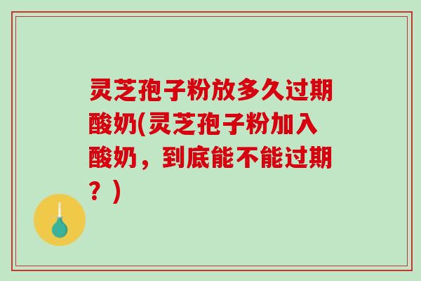 灵芝孢子粉放多久过期酸奶(灵芝孢子粉加入酸奶，到底能不能过期？)