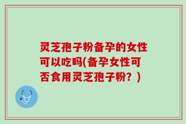 灵芝孢子粉备孕的女性可以吃吗(备孕女性可否食用灵芝孢子粉？)