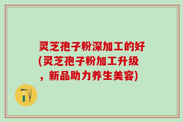 灵芝孢子粉深加工的好(灵芝孢子粉加工升级，新品助力养生美容)