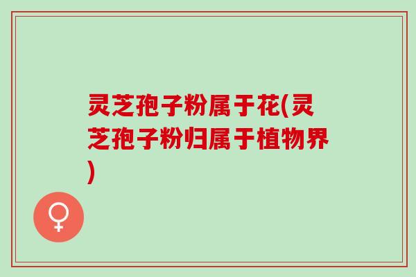 灵芝孢子粉属于花(灵芝孢子粉归属于植物界)