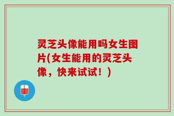 灵芝头像能用吗女生图片(女生能用的灵芝头像，快来试试！)