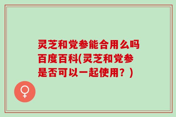 灵芝和党参能合用么吗百度百科(灵芝和党参是否可以一起使用？)