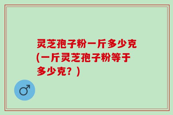 灵芝孢子粉一斤多少克(一斤灵芝孢子粉等于多少克？)