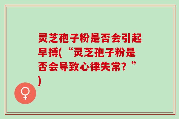 灵芝孢子粉是否会引起早搏(“灵芝孢子粉是否会导致心律失常？”)