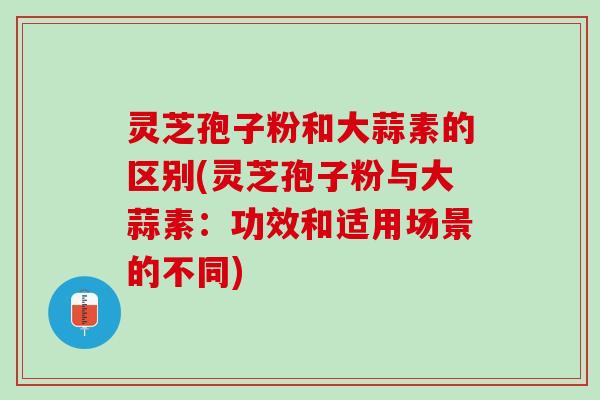 灵芝孢子粉和大蒜素的区别(灵芝孢子粉与大蒜素：功效和适用场景的不同)
