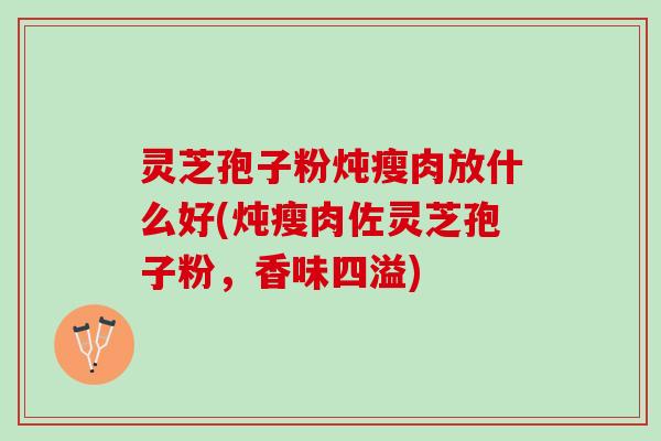 灵芝孢子粉炖瘦肉放什么好(炖瘦肉佐灵芝孢子粉，香味四溢)