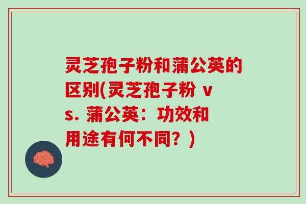 灵芝孢子粉和蒲公英的区别(灵芝孢子粉 vs. 蒲公英：功效和用途有何不同？)