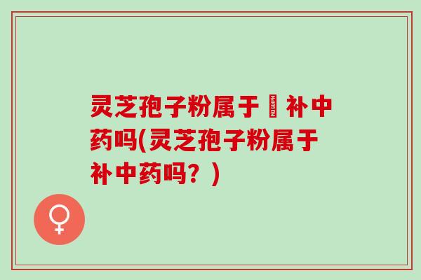 灵芝孢子粉属于茲补中药吗(灵芝孢子粉属于补中药吗？)