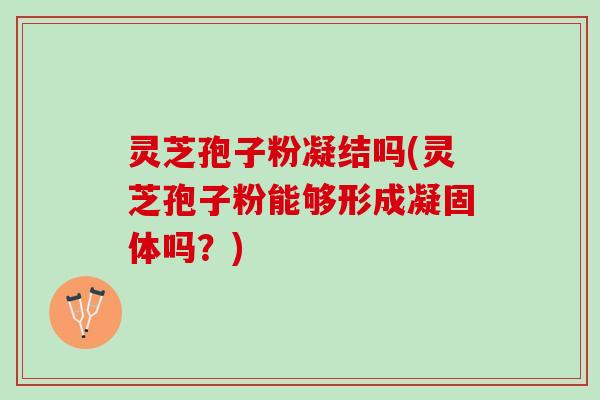 灵芝孢子粉凝结吗(灵芝孢子粉能够形成凝固体吗？)