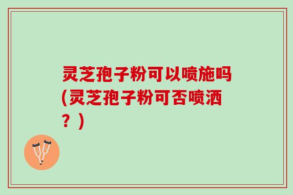 灵芝孢子粉可以喷施吗(灵芝孢子粉可否喷洒？)